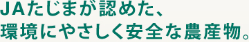 JAたじまは農と食を考え、次代のJAたじまが認めた、環境にやさしく安全な農産物。