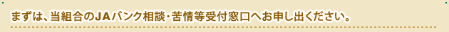 まずは、当組合のJAバンク相談・苦情等受付窓口へお申し出ください。