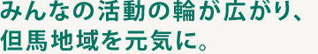 みんなの活動の輪が広がり、但馬地域を元気に。