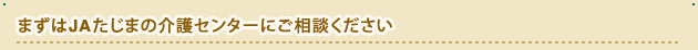まずはJAたじまの介護センターにご相談ください