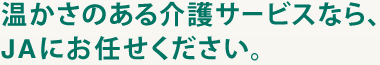 温かさのある介護サービスなら、
JAにお任せください。