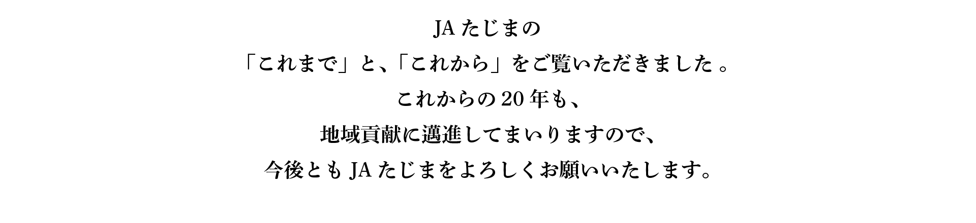 JAたじまの「これまで」と、「これから」をご覧いただきました 。これからの20年も、地域貢献に邁進してまいりますので、今後とも JAたじまをよろしくお願いいたします。