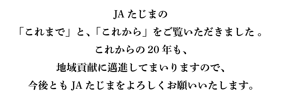 JAたじまの「これまで」と、「これから」をご覧いただきました 。これからの20年も、地域貢献に邁進してまいりますので、今後とも JAたじまをよろしくお願いいたします。