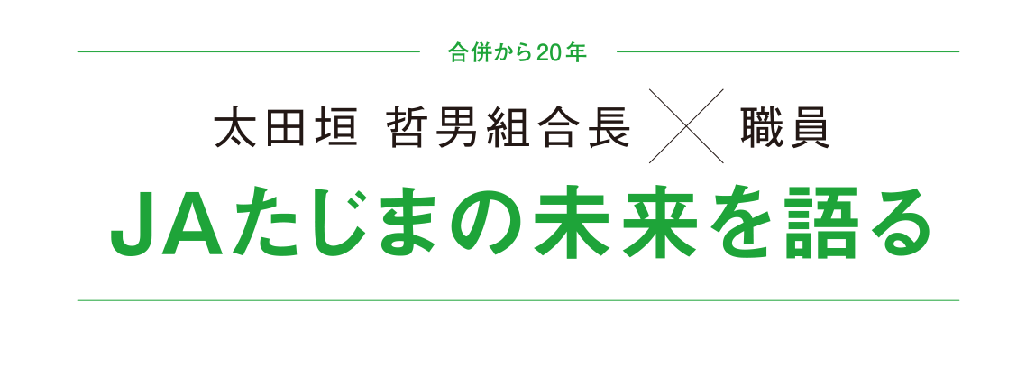 合併から20年 太田垣 哲男組合長 × 職員 JAたじまの未来を語る 合併した年に入組し、組合員とともに歩んできた５人の職員。この20年間に感じたJAたじまの変化や課題について、太田垣組合長と語ります。これから私たちが目指すべき姿は―。