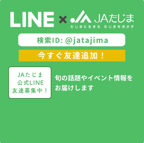 LINE×JAたじま 検索ID：@jatajima 今すぐ友達追加！ JAたじま公式LINE友達募集中！旬の話題やイベント情報をお届けします