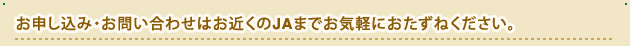 お申し込み・お問い合わせはお近くのJAまでお気軽におたずねください。
